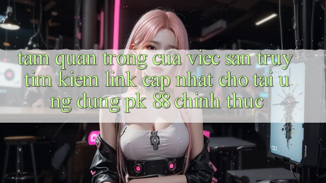 Tầm Quan Trọng Của Việc Săn truy tìm Kiếm “Link Cập Nhật Cho Tải Ứng Dụng PK 88” Chính Thức
