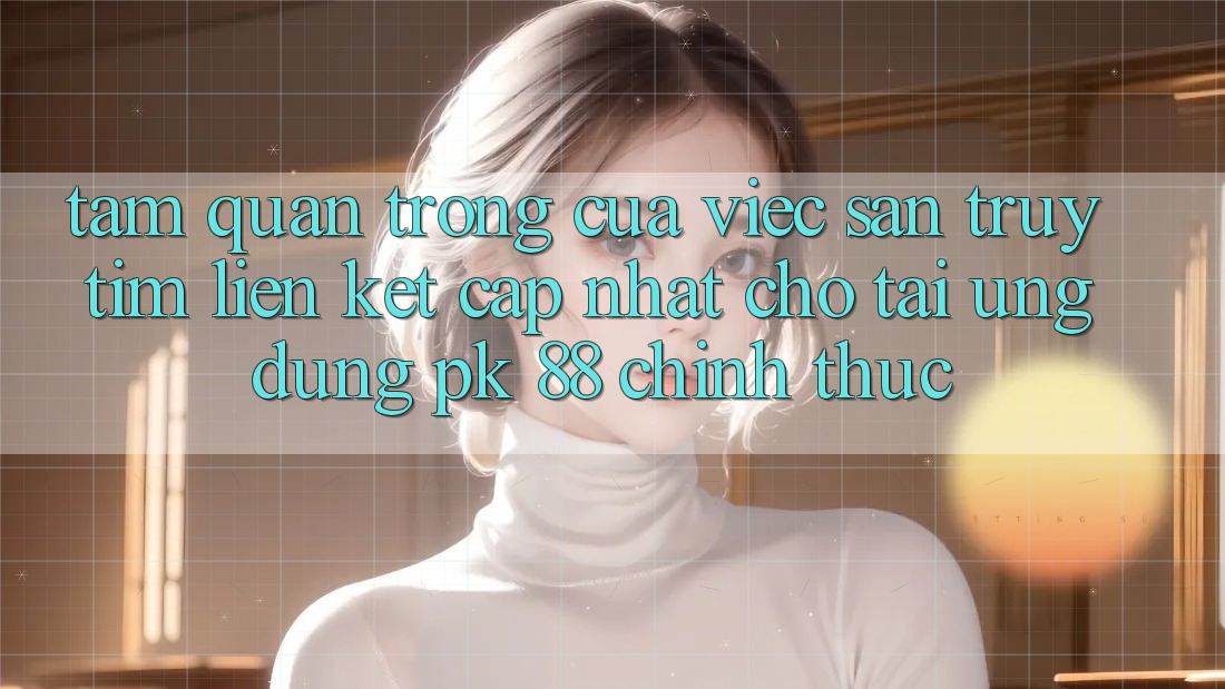 Tầm Quan Trọng Của Việc Săn truy tìm “Liên kết Cập Nhật Cho Tải Ứng Dụng PK 88” Chính Thức