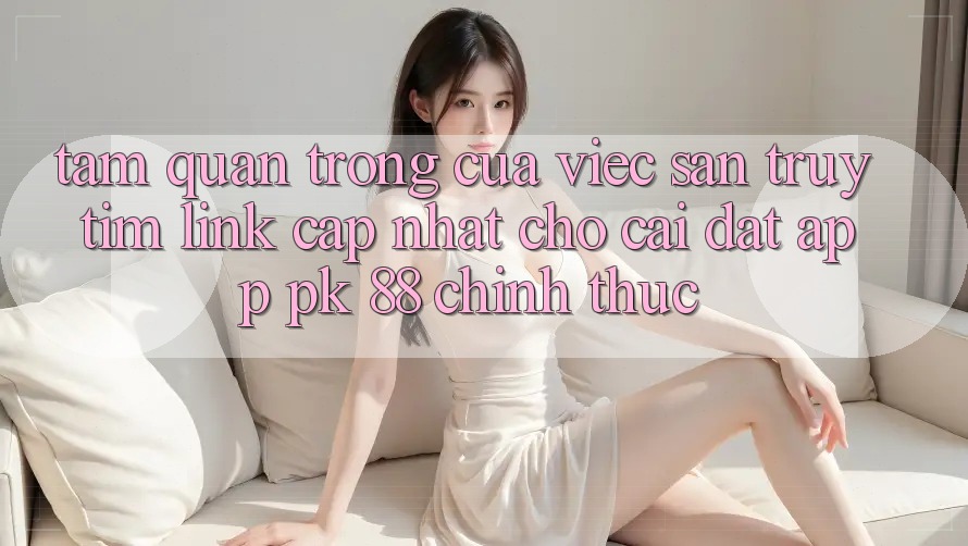 Tầm Quan Trọng Của Việc Săn truy tìm “Link Cập Nhật Cho Cài đặt App PK 88” Chính Thức