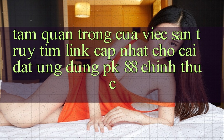 Tầm Quan Trọng Của Việc Săn truy tìm “Link Cập Nhật Cho Cài đặt Ứng Dụng PK 88” Chính Thức