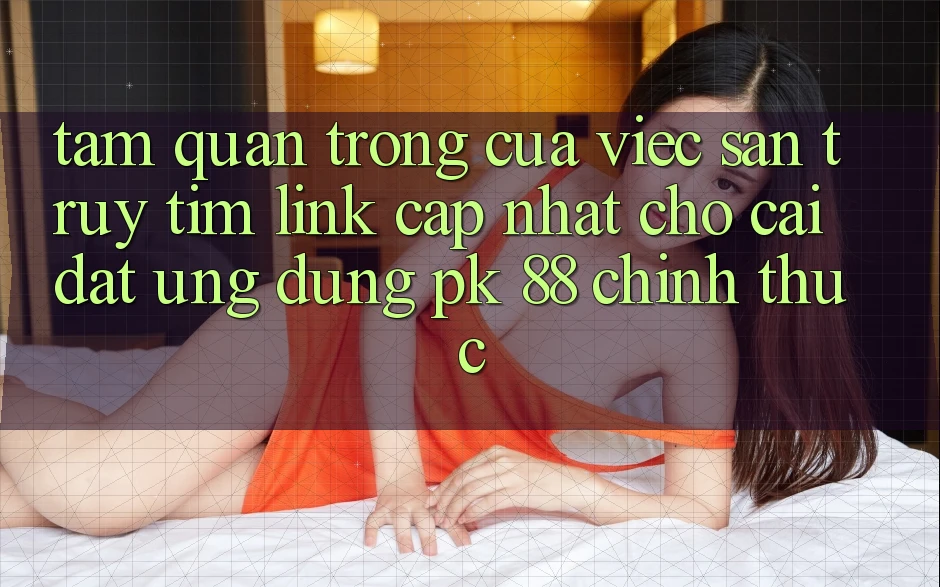 Tầm Quan Trọng Của Việc Săn truy tìm “Link Cập Nhật Cho Cài đặt Ứng Dụng PK 88” Chính Thức