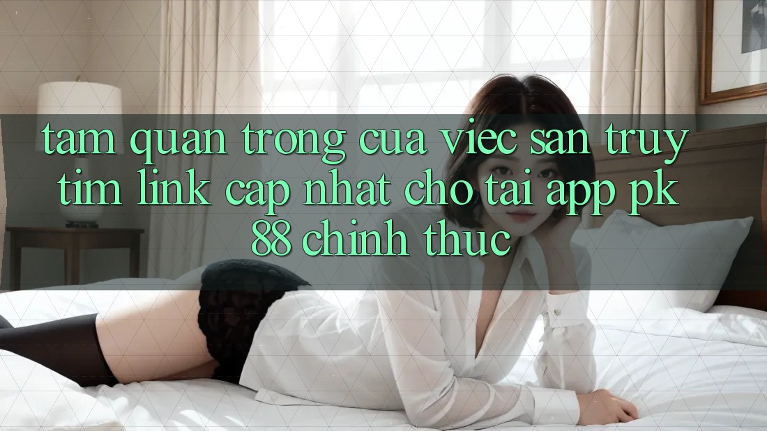 Tầm Quan Trọng Của Việc Săn truy tìm “Link Cập Nhật Cho Tải App PK 88” Chính Thức