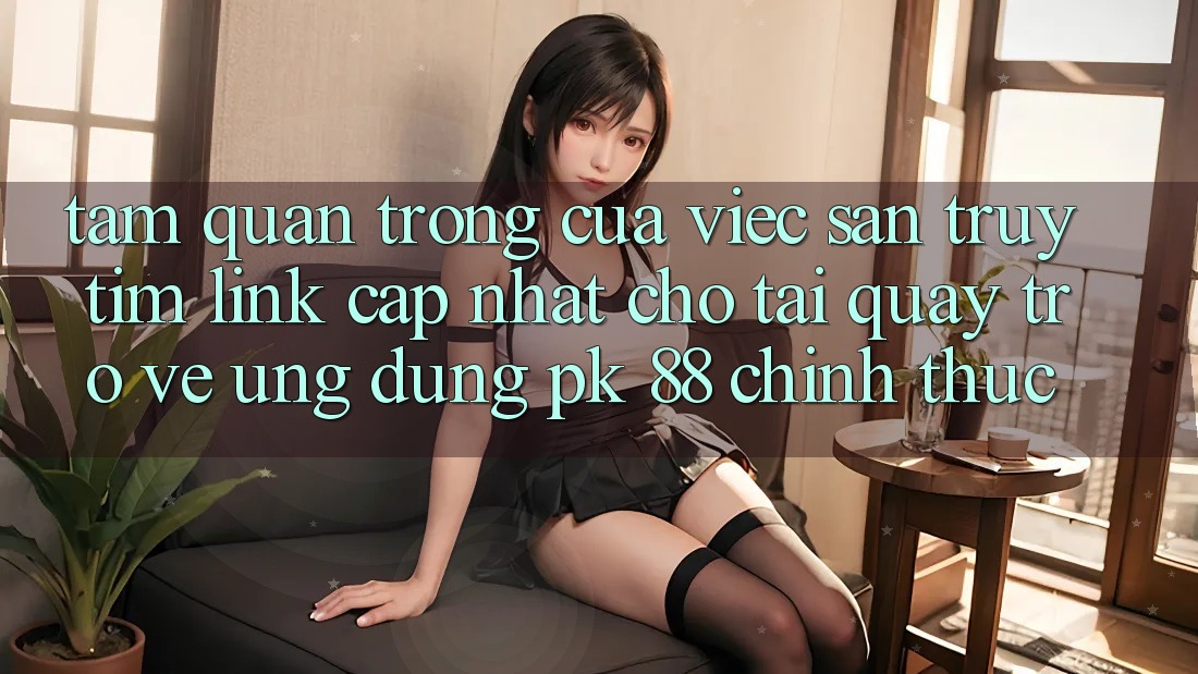Tầm Quan Trọng Của Việc Săn truy tìm “Link Cập Nhật Cho Tải quay trở về Ứng Dụng PK 88” Chính Thức