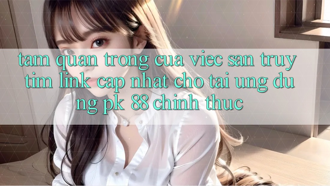 Tầm Quan Trọng Của Việc Săn truy tìm “Link Cập Nhật Cho Tải Ứng Dụng PK 88” Chính Thức