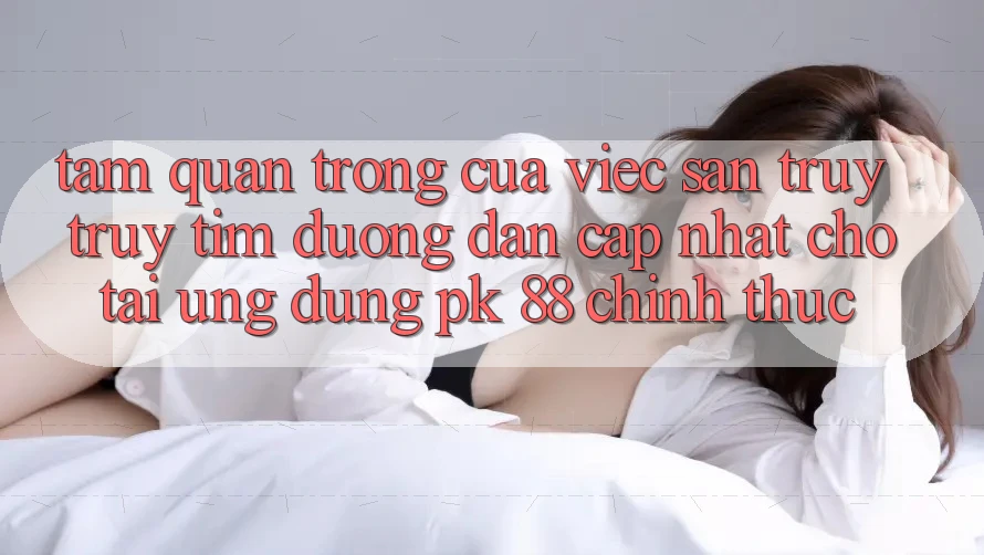 Tầm Quan Trọng Của Việc Săn truy truy tìm “Đường dẫn Cập Nhật Cho Tải Ứng Dụng PK 88” Chính Thức