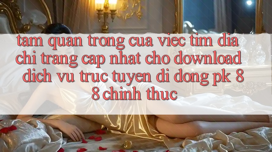 Tầm Quan Trọng Của Việc Tìm “Địa chỉ trang Cập Nhật Cho Download Dịch vụ trực tuyến di động PK 88” Chính Thức