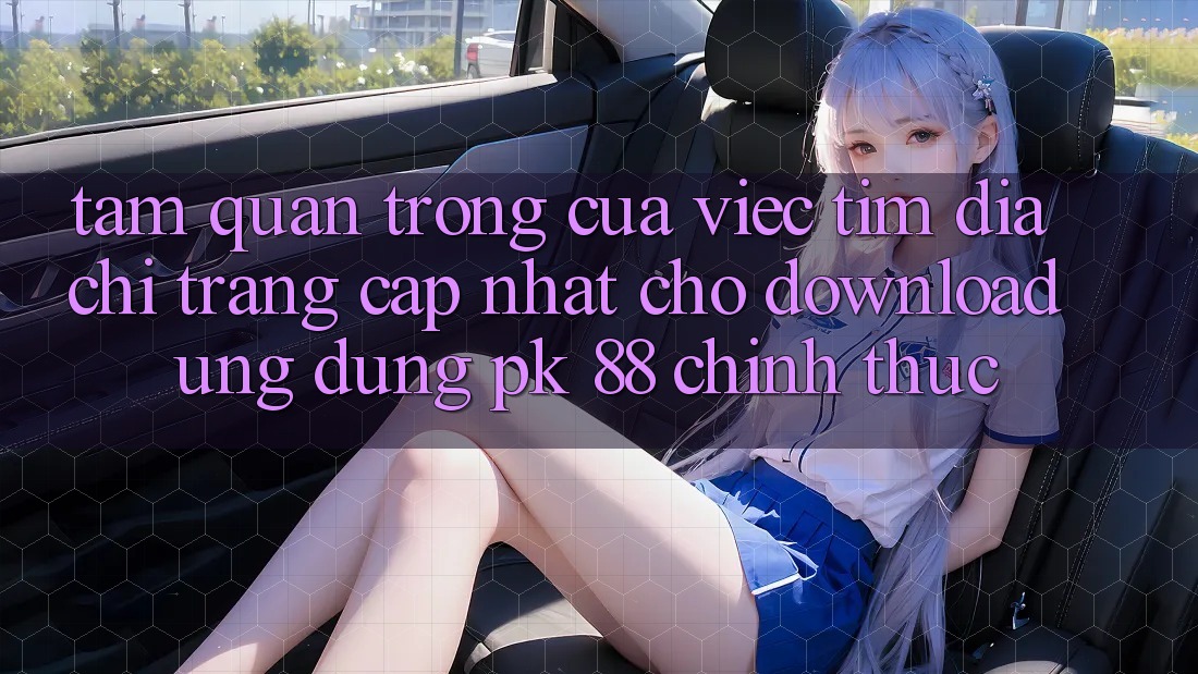 Tầm Quan Trọng Của Việc Tìm “Địa chỉ trang Cập Nhật Cho Download Ứng Dụng PK 88” Chính Thức