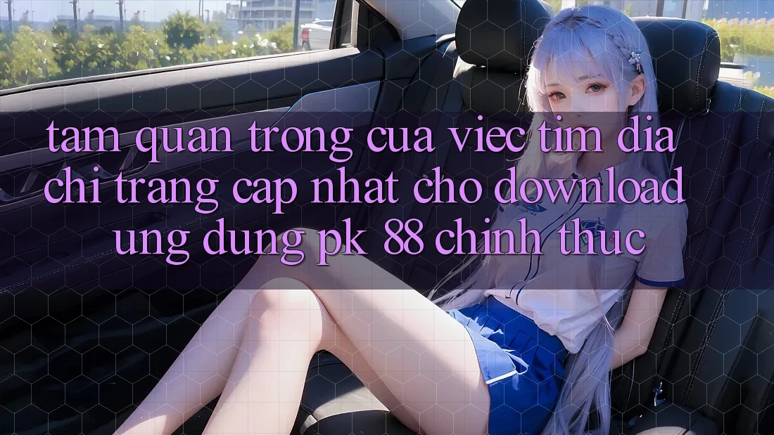 Tầm Quan Trọng Của Việc Tìm “Địa chỉ trang Cập Nhật Cho Download Ứng Dụng PK 88” Chính Thức