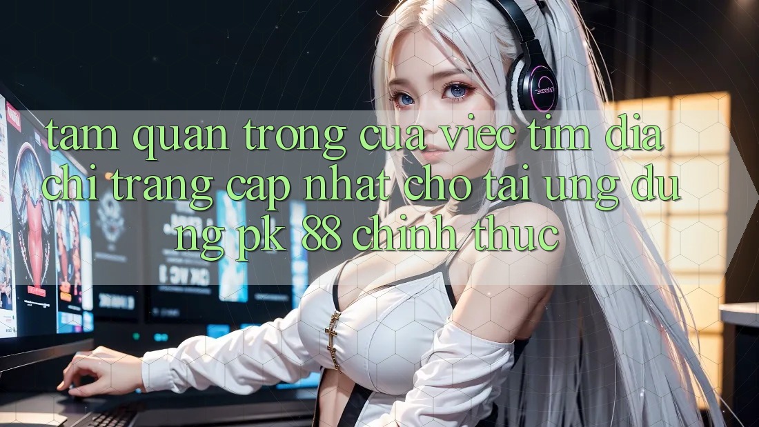 Tầm Quan Trọng Của Việc Tìm “Địa chỉ trang Cập Nhật Cho Tải Ứng Dụng PK 88” Chính Thức
