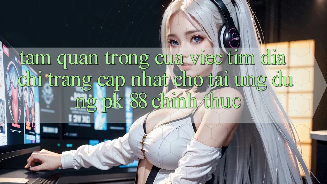 Tầm Quan Trọng Của Việc Tìm “Địa chỉ trang Cập Nhật Cho Tải Ứng Dụng PK 88” Chính Thức