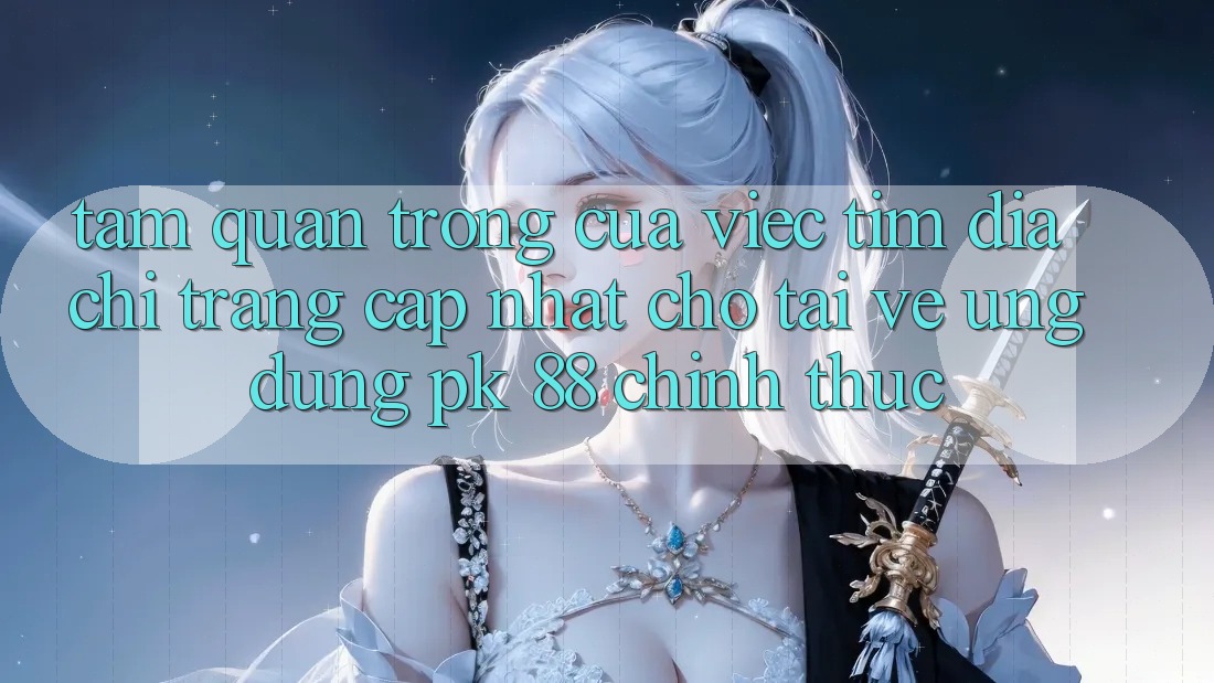 Tầm Quan Trọng Của Việc Tìm “Địa chỉ trang Cập Nhật Cho Tải về Ứng Dụng PK 88” Chính Thức
