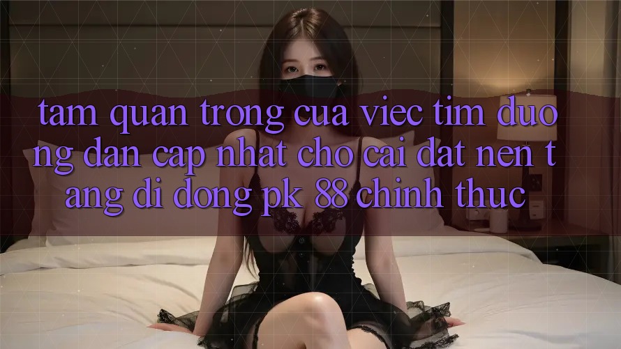 Tầm Quan Trọng Của Việc Tìm “Đường dẫn Cập Nhật Cho Cài đặt Nền tảng di động PK 88” Chính Thức