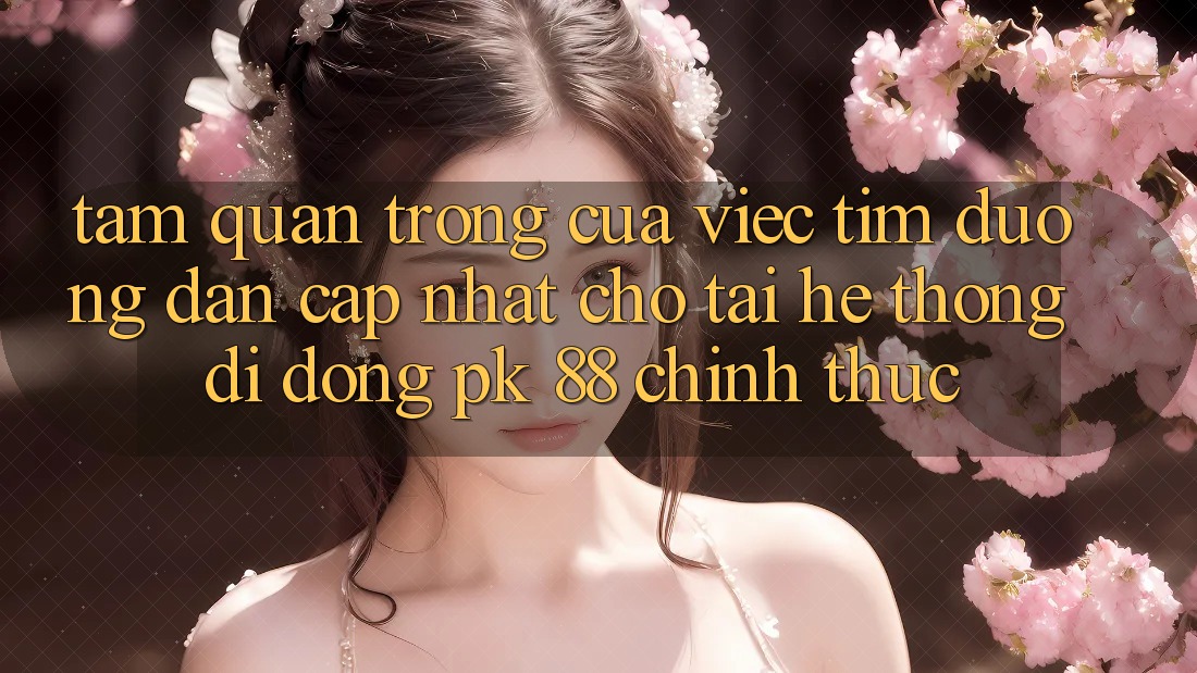 Tầm Quan Trọng Của Việc Tìm “Đường dẫn Cập Nhật Cho Tải Hệ thống di động PK 88” Chính Thức