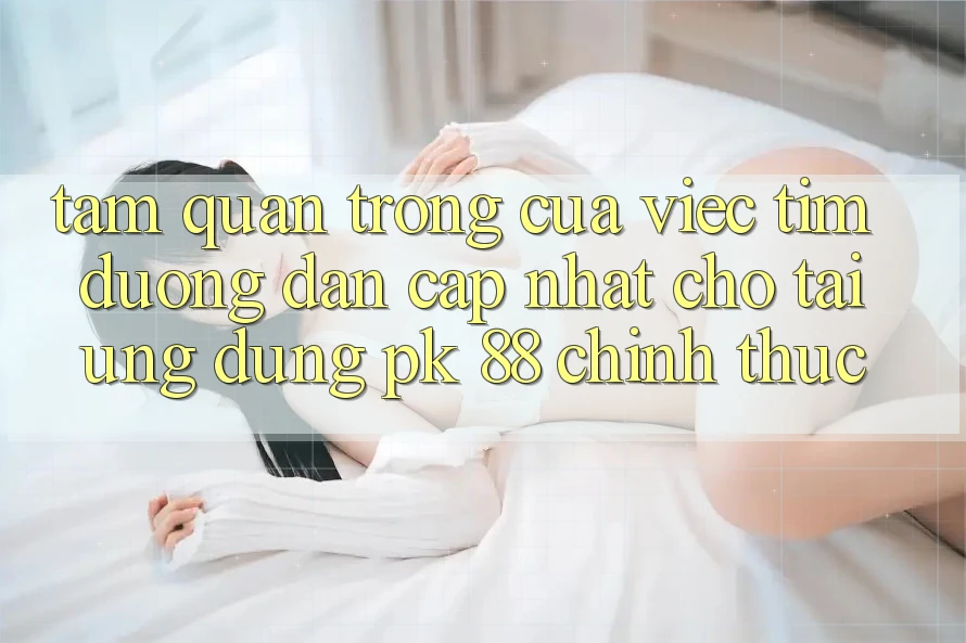 Tầm Quan Trọng Của Việc Tìm “Đường dẫn Cập Nhật Cho Tải Ứng Dụng PK 88” Chính Thức