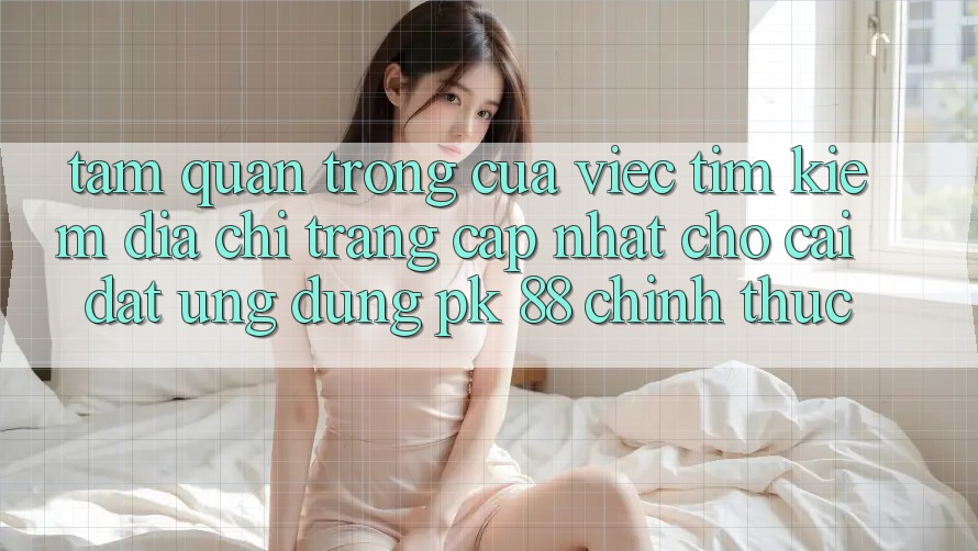 Tầm Quan Trọng Của Việc Tìm kiếm “Địa chỉ trang Cập Nhật Cho Cài đặt Ứng Dụng PK 88” Chính Thức