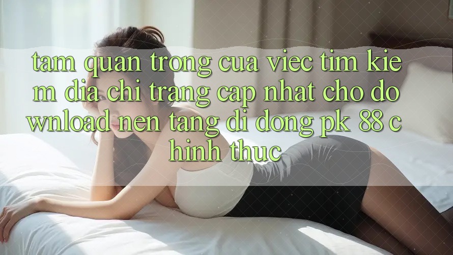 Tầm Quan Trọng Của Việc Tìm Kiếm “Địa chỉ trang Cập Nhật Cho Download Nền tảng di động PK 88” Chính Thức
