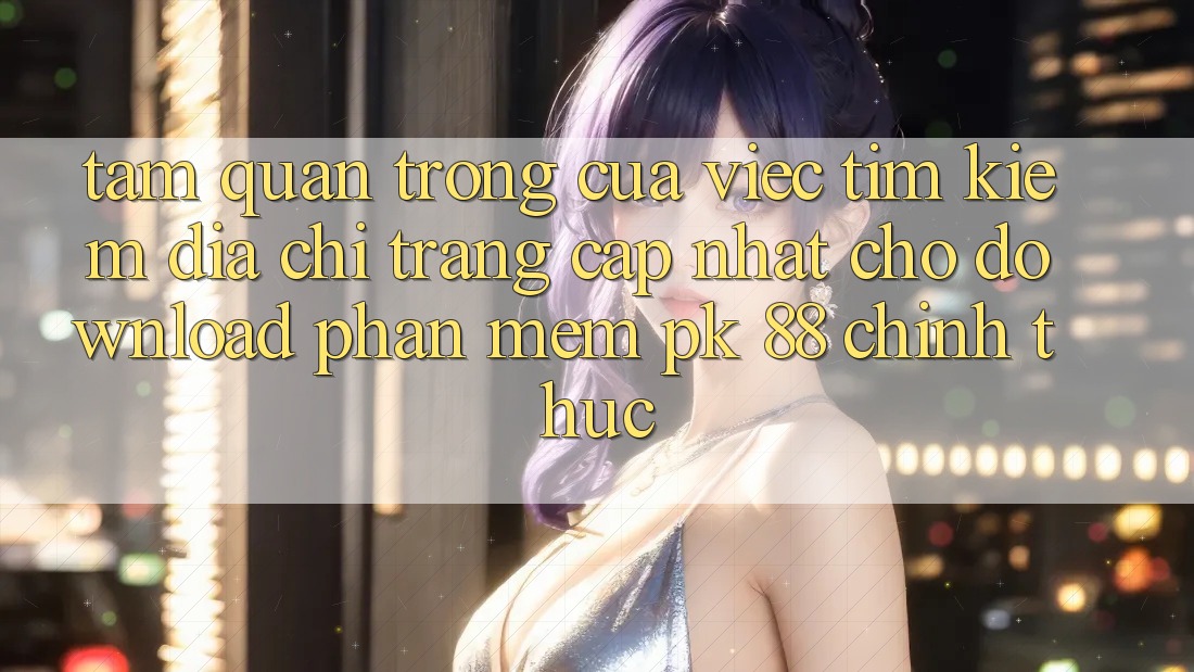 Tầm Quan Trọng Của Việc Tìm Kiếm “Địa chỉ trang Cập Nhật Cho Download Phần mềm PK 88” Chính Thức