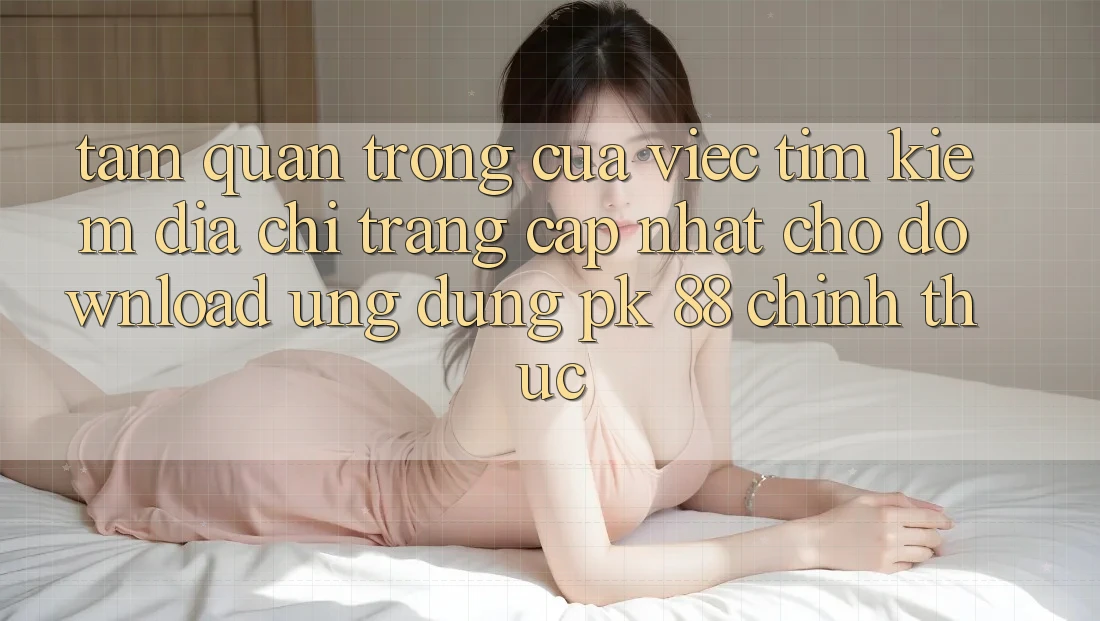 Tầm Quan Trọng Của Việc Tìm Kiếm “Địa chỉ trang Cập Nhật Cho Download Ứng Dụng PK 88” Chính Thức