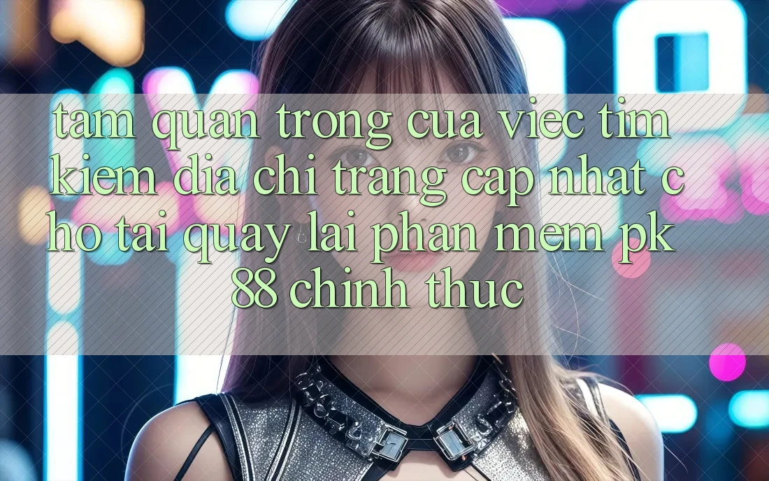 Tầm Quan Trọng Của Việc Tìm Kiếm “Địa chỉ trang Cập Nhật Cho Tải quay lại Phần mềm PK 88” Chính Thức