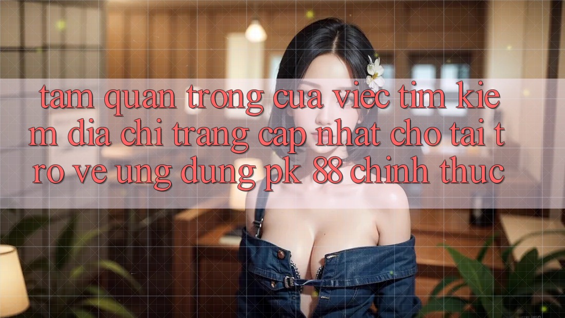 Tầm Quan Trọng Của Việc Tìm Kiếm “Địa chỉ trang Cập Nhật Cho Tải trở về Ứng Dụng PK 88” Chính Thức