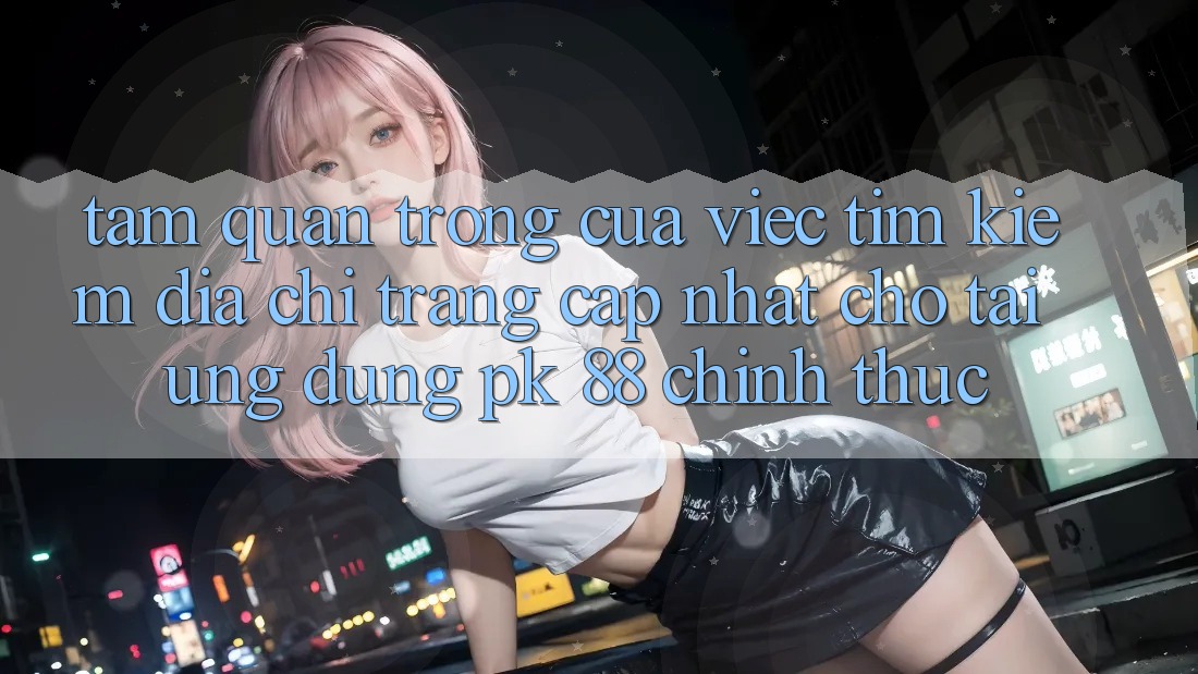 Tầm Quan Trọng Của Việc Tìm Kiếm “Địa chỉ trang Cập Nhật Cho Tải Ứng Dụng PK 88” Chính Thức