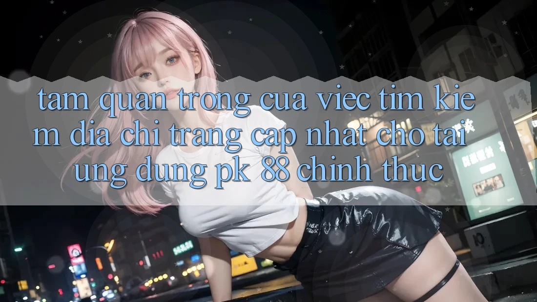 Tầm Quan Trọng Của Việc Tìm Kiếm “Địa chỉ trang Cập Nhật Cho Tải Ứng Dụng PK 88” Chính Thức