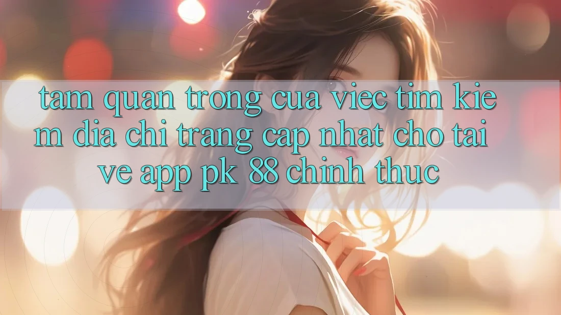 Tầm Quan Trọng Của Việc Tìm Kiếm “Địa chỉ trang Cập Nhật Cho Tải về App PK 88” Chính Thức