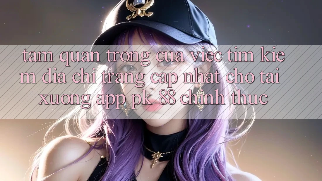 Tầm Quan Trọng Của Việc Tìm Kiếm “Địa chỉ trang Cập Nhật Cho Tải xuống App PK 88” Chính Thức