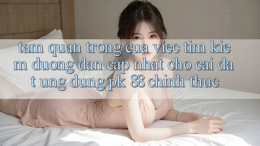 Tầm Quan Trọng Của Việc Tìm Kiếm “Đường dẫn Cập Nhật Cho Cài đặt Ứng Dụng PK 88” Chính Thức