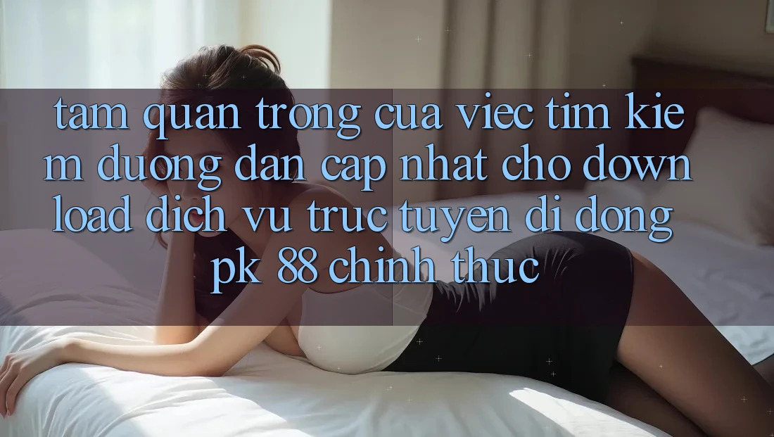 Tầm Quan Trọng Của Việc Tìm Kiếm “Đường dẫn Cập Nhật Cho Download Dịch vụ trực tuyến di động PK 88” Chính Thức