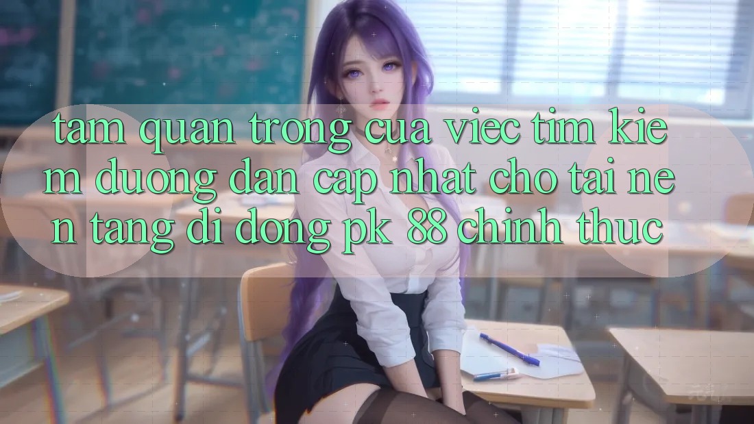 Tầm Quan Trọng Của Việc Tìm Kiếm “Đường dẫn Cập Nhật Cho Tải Nền tảng di động PK 88” Chính Thức