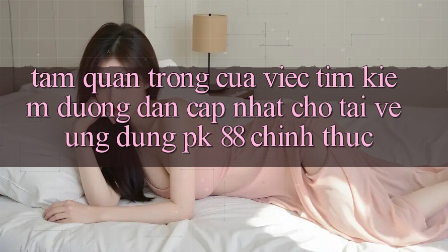 Tầm Quan Trọng Của Việc Tìm Kiếm “Đường dẫn Cập Nhật Cho Tải về Ứng Dụng PK 88” Chính Thức