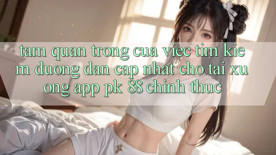 Tầm Quan Trọng Của Việc Tìm Kiếm “Đường dẫn Cập Nhật Cho Tải xuống App PK 88” Chính Thức