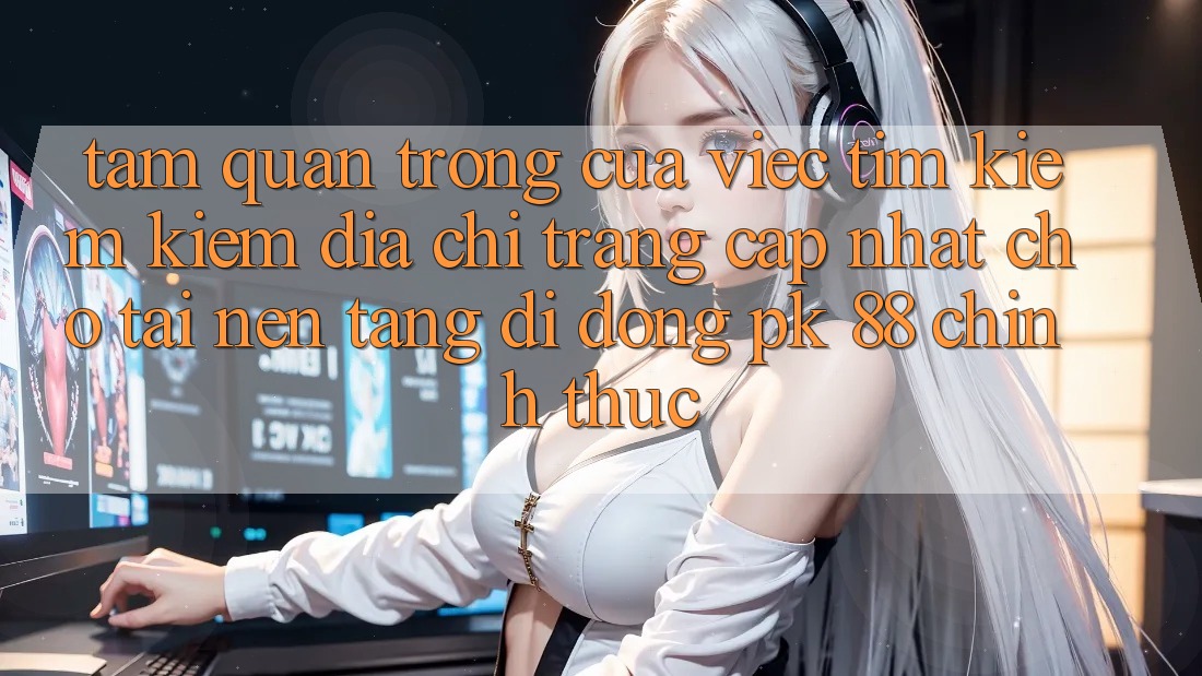 Tầm Quan Trọng Của Việc Tìm kiếm Kiếm “Địa chỉ trang Cập Nhật Cho Tải Nền tảng di động PK 88” Chính Thức