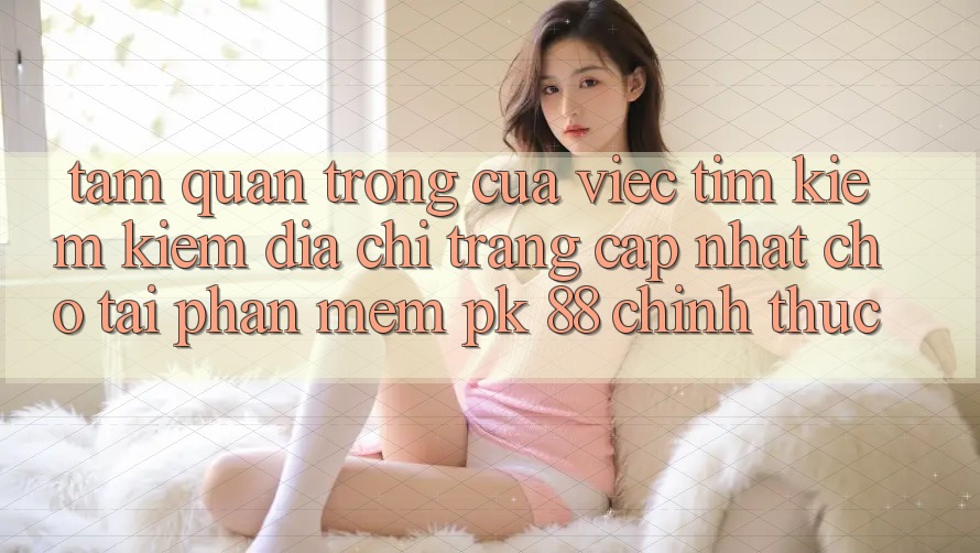 Tầm Quan Trọng Của Việc Tìm kiếm Kiếm “Địa chỉ trang Cập Nhật Cho Tải Phần mềm PK 88” Chính Thức