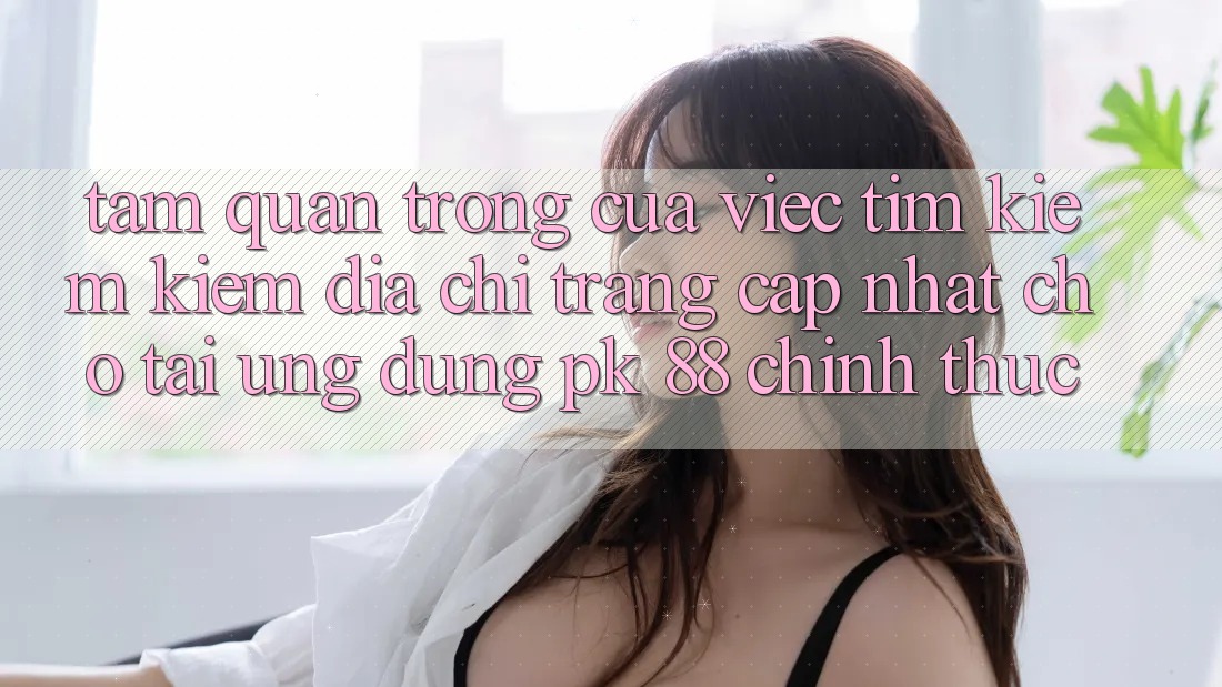 Tầm Quan Trọng Của Việc Tìm kiếm Kiếm “Địa chỉ trang Cập Nhật Cho Tải Ứng Dụng PK 88” Chính Thức