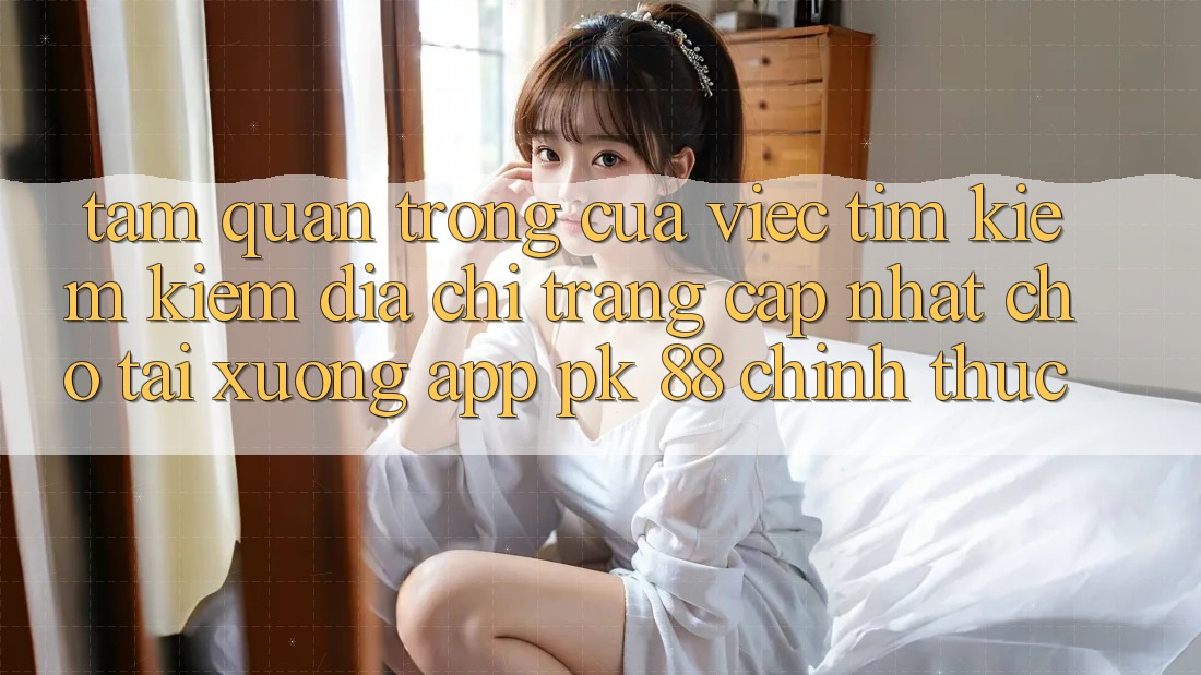 Tầm Quan Trọng Của Việc Tìm kiếm Kiếm “Địa chỉ trang Cập Nhật Cho Tải xuống App PK 88” Chính Thức