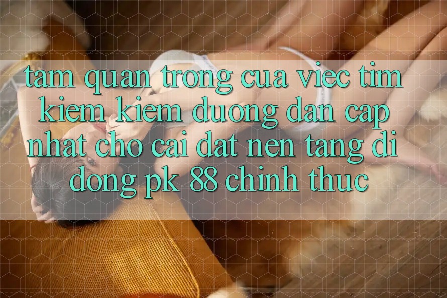 Tầm Quan Trọng Của Việc Tìm kiếm Kiếm “Đường dẫn Cập Nhật Cho Cài đặt Nền tảng di động PK 88” Chính Thức