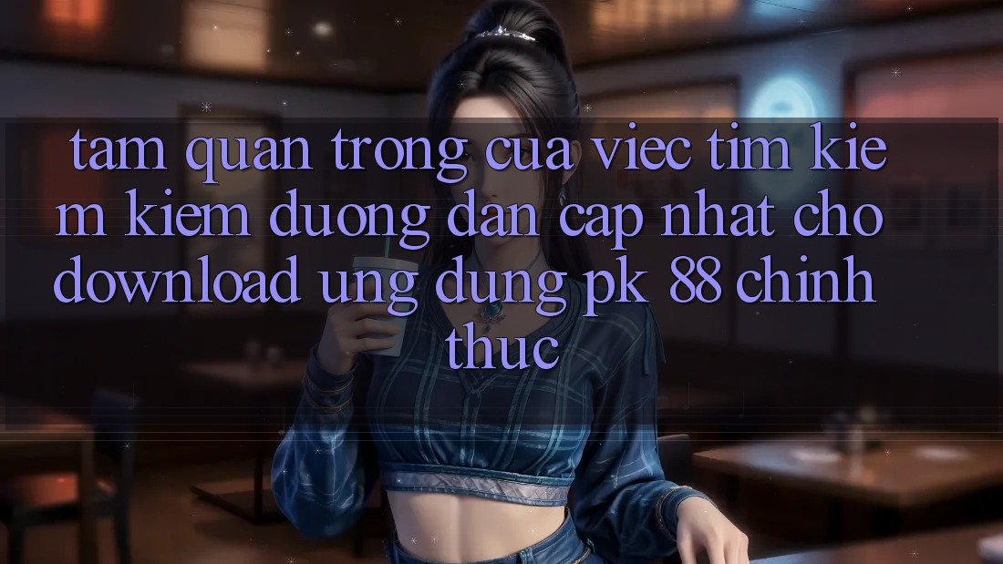 Tầm Quan Trọng Của Việc Tìm kiếm Kiếm “Đường dẫn Cập Nhật Cho Download Ứng Dụng PK 88” Chính Thức