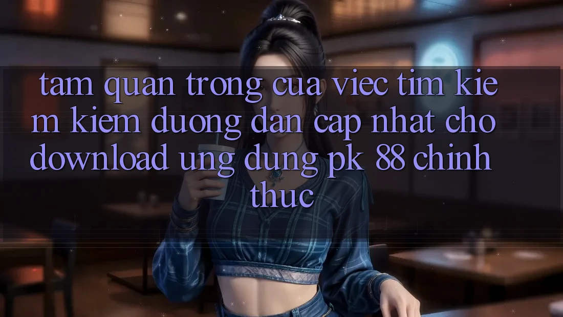 Tầm Quan Trọng Của Việc Tìm kiếm Kiếm “Đường dẫn Cập Nhật Cho Download Ứng Dụng PK 88” Chính Thức
