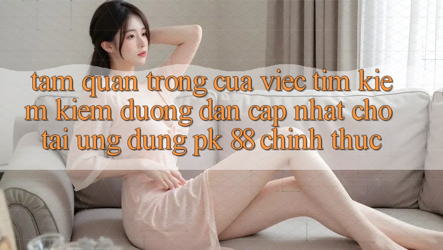 Tầm Quan Trọng Của Việc Tìm kiếm Kiếm “Đường dẫn Cập Nhật Cho Tải Ứng Dụng PK 88” Chính Thức