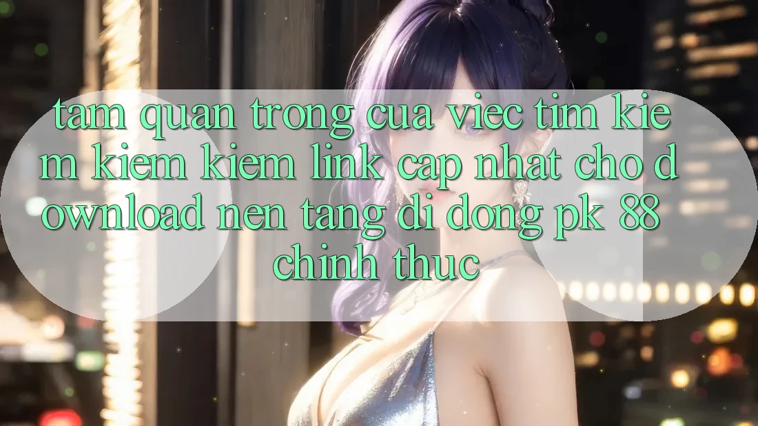 Tầm Quan Trọng Của Việc Tìm kiếm kiếm Kiếm “Link Cập Nhật Cho Download Nền tảng di động PK 88” Chính Thức
