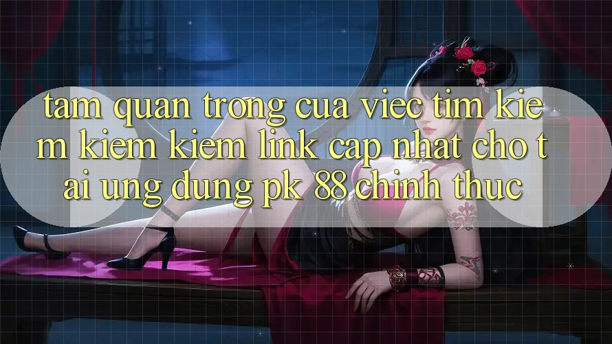 Tầm Quan Trọng Của Việc Tìm kiếm kiếm Kiếm “Link Cập Nhật Cho Tải Ứng Dụng PK 88” Chính Thức