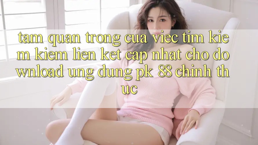 Tầm Quan Trọng Của Việc Tìm kiếm Kiếm “Liên kết Cập Nhật Cho Download Ứng Dụng PK 88” Chính Thức