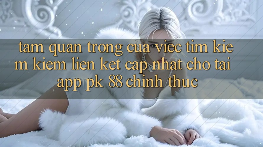Tầm Quan Trọng Của Việc Tìm kiếm Kiếm “Liên kết Cập Nhật Cho Tải App PK 88” Chính Thức