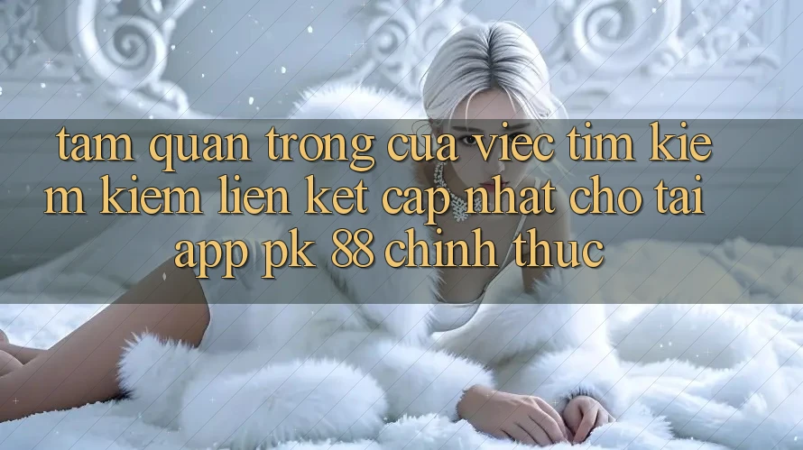 Tầm Quan Trọng Của Việc Tìm kiếm Kiếm “Liên kết Cập Nhật Cho Tải App PK 88” Chính Thức