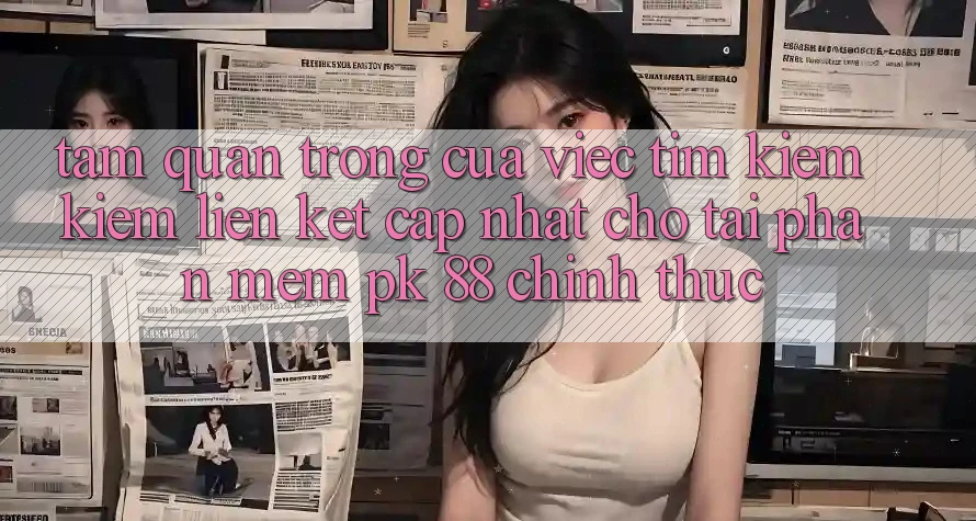 Tầm Quan Trọng Của Việc Tìm kiếm Kiếm “Liên kết Cập Nhật Cho Tải Phần mềm PK 88” Chính Thức