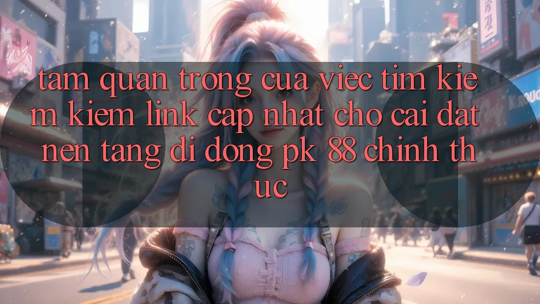 Tầm Quan Trọng Của Việc Tìm kiếm Kiếm “Link Cập Nhật Cho Cài đặt Nền tảng di động PK 88” Chính Thức