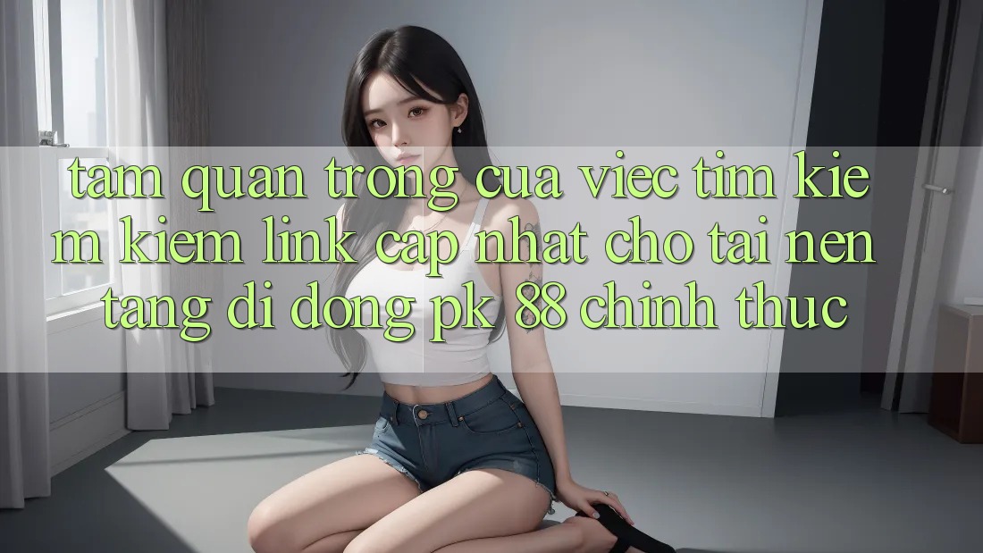 Tầm Quan Trọng Của Việc Tìm kiếm Kiếm “Link Cập Nhật Cho Tải Nền tảng di động PK 88” Chính Thức