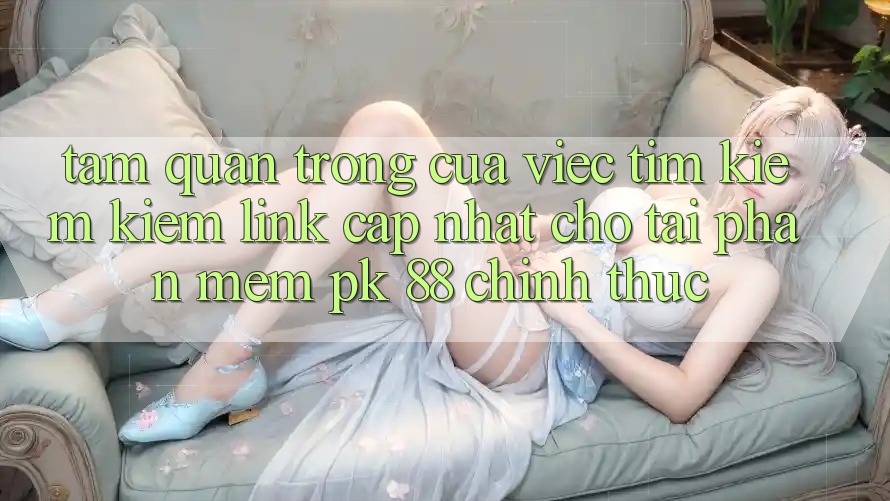 Tầm Quan Trọng Của Việc Tìm kiếm Kiếm “Link Cập Nhật Cho Tải Phần mềm PK 88” Chính Thức